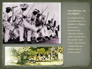Nas ciências...ou na religião... Os castigos devem ser moderados e,  na opinião do religioso, é necessário permitir-se os folguedos, porque assim sentirão alivio do cativeiro “para evitar o desconsolo e a melancolia que, muitas vezes os levam à morte”; 