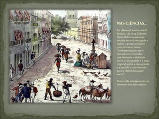 NAS CIÊNCIAS... No clássico Casa Grande & Senzala,  de 1933, Gilberto Freire define as relações sexuais entre o português e índios e, posteriormente com africanas, como “confraternização entre vencedores e vencidos” , que diminuiu a distância entre a casa-grande e a mata tropical; entre a casa-grande e a senzala”, contribuindo para a “democratização social”. Pela via da miscigenação, os extremos são abrandados. 