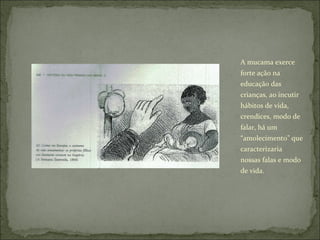 A mucama exerce forte ação na educação das crianças, ao incutir hábitos de vida, crendices, modo de falar, há um “amolecimento” que caracterizaria nossas falas e modo de vida. 