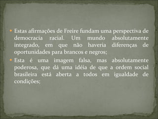 Estas afirmações de Freire fundam uma perspectiva de democracia racial. Um mundo absolutamente integrado, em que não haveria diferenças de oportunidades para brancos e negros; Esta é uma imagem falsa, mas absolutamente poderosa, que dá uma idéia de que a ordem social brasileira está aberta a todos em igualdade de condições; 