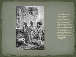 O mito da democracia racial é francamente rechaçado  pelo movimento negro em especifico, porque enfatiza o aspecto benevolente da escravidão brasileira, e das mulheres negras como personagens poderosas por exercerem uma sexualidade que não seria permitida às mulheres de “boa família”. Não se pode confundir  estupro  com exercício  livre  da sexualidade. 