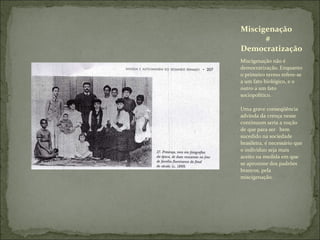Miscigenação não é democratização. Enquanto o primeiro termo refere-se a um fato biológico, e o outro a um fato sociopolítico.  Uma grave conseqüência advinda da crença nesse continuum seria a noção de que para ser  bem sucedido na sociedade brasileira, é necessário que o individuo seja mais aceito na medida em que se aproxime dos padrões brancos, pela miscigenação. Miscigenação   #  Democratização  