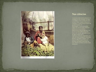 “ os escravos eram terríveis elementos de corrupção no seio da família. As negras  e as mulatas viviam na prática de todos os vícios. Desde crianças começavam a corromper os senhores moços dando-lhe as primeiras lições de libertinagem(...)Da promiscuidade surgia toda sorte de crimes. Senhores amasiavam-se com escravas, desprezando as esposas legitimas, e em proveito de descendência bastarda; outros não casavam, agarrados ao vício de alguma harpia que os seqüestrava,ciumenta e degradante, por uma vida toda; eclesiásticos constituíam famílias com negras e mulatas, com inúmeros filhos, a quem deixavam heranças mais belas propriedades da terra.” Retrato do Brasil, de Paulo Prado, modernista ,  Nas ciências 