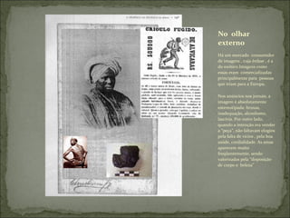 Há um mercado  consumidor de imagens , cuja ênfase , é a do exótico.Imagens como essas eram  comercializadas principalmente para  pessoas que iriam para a Europa. Nos anúncios nos jornais, a imagem é absolutamente estereotipada: bruxas, inadequação, alcoolismo,  lascívia. Por outro lado, quando a intenção era vender a “peça”, não faltavam elogios pela falta de vícios , pela boa saúde, cordialidade. As amas aparecem muito freqüentemente, sendo  valorizadas pela “disposição de corpo e  beleza” No  olhar externo 