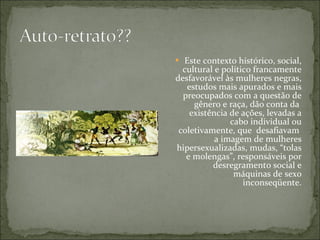 Este contexto histórico, social, cultural e político francamente desfavorável às mulheres negras, estudos mais apurados e mais preocupados com a questão de gênero e raça, dão conta da  existência de ações, levadas a cabo individual ou coletivamente, que  desafiavam  a imagem de mulheres hipersexualizadas, mudas, “tolas e molengas”, responsáveis por desregramento social e máquinas de sexo inconseqüente. 