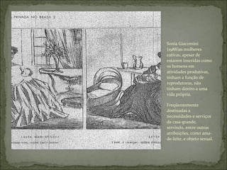 Sonia Giacomini (1988)as mulheres cativas, apesar de estarem inseridas como os homens em atividades produtivas, tinham a função de reprodutoras, não tinham direito a uma vida própria. Freqüentemente destinadas a necessidades e serviços da casa-grande, servindo, entre outras atribuições, como ama-de-leite, e objeto sexual. 
