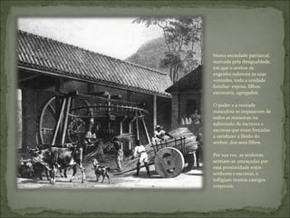 Numa sociedade patriarcal, marcada pela desigualdade, em que o senhor de engenho submete às suas vontades, toda a unidade familiar: esposa, filhos, escravaria, agregados; O poder e a vontade masculina se impuseram de todos as maneiras: na submissão de escravos e escravas que eram forçadas a satisfazer a libido do senhor, dos seus filhos.  Por sua vez, as senhoras sentiam-se ameaçadas por essa proximidade entre senhores e escravas, e infligiam muitos castigos corporais; 