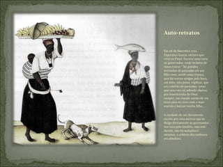 Auto-retratos Em 06 de Setembro 1770, Esperança Garcia, escrava que vivia no Piauí. Escreve uma carta ao governador, onde reclama de maus-tratos: “ há grandes trovoadas de pancadas em um filho meu, sendo uma criança, que faz extrair sangue pela boca, em mim, não posso  explicar, que sou colchão de pancadas, tanto que uma vez caí sobrado abaixo; por misericórdia de Deus escapei...me mande aonde ele me tirou para eu viver com o meu marido e batizar minha filha... A raridade de um documento escrito por uma escrava que se dirige diretamente ao governador, nos toca pelo insólito, mas sem duvida, não há seduções e meneios, o arbítrio dos senhores era absoluto; 