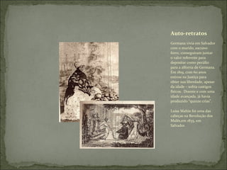 Germana vivia em Salvador com o marido, escravo forro, conseguiram juntar o valor referente para depositar como pecúlio para a alforria de Germana. Em 1819, com 60 anos entrou na Justiça para obter sua liberdade, apesar da idade – sofria castigos físicos.  Doente e com uma idade avançada, já havia produzido “quinze crias”.  Luisa Mahin foi uma das cabeças na Revolução dos Malês,em 1835, em Salvador. Auto-retratos 