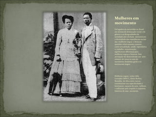 Mulheres em movimento Os legados da escravidão no Brasil em termos de dominação racial e de gênero e as desigualdades da sociedade pós-abolição  demonstram a diversidade das experiências sociais  das  mulheres negras  e brancas: questões relativamente comuns , como sexualidade, saúde  reprodutiva a, trabalho, remuneração, significaram diferenças para mulheres negras e brancas. Esta percepção foi demonstrada um  sem-número de vezes no seio do movimento feminista geral e no movimento negro; Mulheres negras  como Lélia González (MNU), Alzira Rufino, Benedita  da Silva entre outras constituíram sua especificidade e teorizaram, espaços de ação, militam, e militaram pelo respeito à trajetória histórica de suas  ancestrais. 