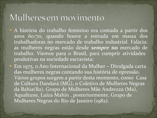 A história do trabalho feminino era contada a partir dos anos 60/70, quando houve a entrada em massa dos trabalhadoras no mercado de trabalho industrial. Falácia: as mulheres negras estão desde  sempre  no  mercado de trabalho. Viemos para o Brasil, para cumprir atividades  produtivas na sociedade escravista; Em 1975, o Ano Internacional da Mulher – Divulgada carta das mulheres negras contando sua história de opressão. Vários grupos surgem a partir desta momento, como  Casa de Cultura Dandará (MG), o Coletivo de Mulheres Negras da Bahia(Ba), Grupo de Mulheres Mãe Andrezza (Ma), Aqualtune, Luiza Mahin , posteriormente, Grupo de Mulheres Negras do Rio de Janeiro (1982). 