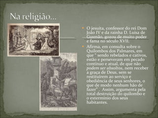 O jesuíta, confessor do rei Dom João IV e da rainha D. Luísa de Gusmão, gozou de muito poder e fama no século XVII.  Afirma, em consulta sobre o Quilombos dos Palmares, em que “ sendo rebelados e cativos, estão e perseveram em pecado contínuo e atual, de que não  podem ser absoltos , nem receber a graça de Deus, sem se restituírem ao serviço e obediência de seus senhores, o que de modo nenhum hão de fazer” .  Assim, argumenta pela total destruição do quilombo e o extermínio dos seus habitantes. 