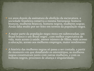 122 anos depois da assinatura da abolição da escravatura, a sociedade brasileira conserva a mesma hierarquia: homens brancos, mulheres brancos, homens negros, mulheres negras; Ainda falta muito por ser feito em termos da população negra. A maior parte da população negra mora em submoradias, um Brasil branco e um Brasil negro , com melhor expectativa de vida, mais acesso à saúde, menor número de filhos, mais acesso a educação, acesso aos melhores empregos, maior rendimento  A história das mulheres negras só passa a ser contada, a partir do momento em que desafiando os estereótipos, as mulheres negras constituíram junto com outras mulheres, e com os homens negros, processos de aliança e singularidade; 