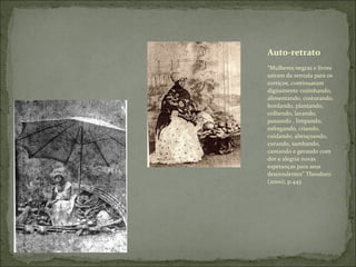 “ Mulheres negras e livres saíram da senzala para os cortiços, continuaram dignamente cozinhando, alimentando, costurando, bordando, plantando, colhendo, lavando, passando , limpando, esfregando, criando, cuidando, abençoando, curando, sambando, cantando e gerando com dor e alegria novas esperanças para seus descendentes” Theodoro (2000), p.443 Auto-retrato 