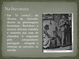 Em “ O cortiço ”, de Álvares de Azevedo, dentre as personagens femininas - Bertoleza– a escrava africana trabalha e sustenta sua casa de cômodos, é enganada pelo companheiro português , obrigada a retornar ao cativeiro, se suicida. 