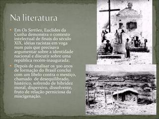 Em  Os Sertões , Euclides da Cunha demonstra o contexto intelectual de finais do século XIX, idéias racistas em voga num país que precisava argumentar sobre a identidade nacional e discutir sobre uma república recém-inaugurada; Depois de analisar os 300 anos de formação do Brasil conclui com um libelo contra o mestiço, chamado  de desequilibrado, histérico, sofrendo de hibridez moral, dispersivo, dissolvente, fruto de relação perniciosa da miscigenação. 