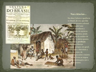 Nas ciências... Na obra  Cultura e opulência no Brasil , de 1711, que fala sobre a economia colonial, o padre André João Antonil, reconhece a centralidade de escravos para os engenhos, sendo “mãos e pés do senhor de engenho”, e alerta quanto ao que seria  perdição manifesta  libertar mulatas, porque, em geral, conseguem a liberdade à custa do corpo, de repetidos pecados e mesmo depois de livres as negras libertas continuam a ser a ruína de muitos. 