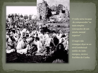 O índio seria incapaz  de compreender “as mais simples concepções de um estado mental superior”.  O negro não consegue alçar-se ao nível intelectual médio do indo-europeu, escreve Euclides da Cunha. 