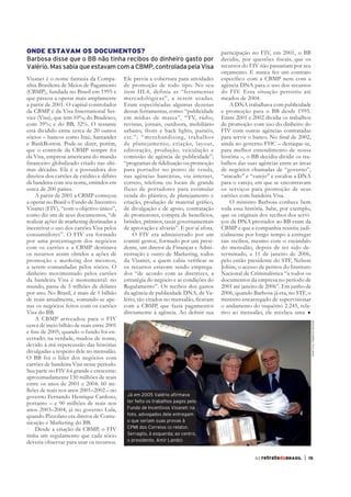 ONDE ESTAVAM OS DOCUMENTOS?                                                           participação no FIV, em 2001, o BB
Barbosa disse que o BB não tinha recibos do dinheiro gasto por
Valério. Mas sabia que estavam com a CBMP, controlada pela Visa                       recursos do FIV não passariam por seu
                                                                                      orçamento. E nunca fez um contrato
Visanet é o nome fantasia da Compa-        Ele previa a cobertura para atividades
nhia Brasileira de Meios de Pagamento      de promoção de todo tipo. No seu           agência DNA para o uso dos recursos
(CBMP), fundada no Brasil em 1995 e        item III.4, definia as “ferramentas        do FIV. Essa situação persistiu até
que passou a operar mais amplamente        mercadológicas”, a serem usadas.           meados de 2004.
a partir de 2001. O capital controlador                                                  A DNA trabalhava com publicidade
da CBMP é da Visa International Ser-       dessas ferramentas, como: “publicidade     e promoção para o BB desde 1995.
vice (Visa), que tem 10%; do Bradesco,     em mídias de massa”, “TV, rádio,           Entre 2001 e 2002 dividia os trabalhos
com 39%; e do BB, 32%. O restante          revistas, jornais, outdoors, mobiliário    de promoção com uso do dinheiro do
está dividido entre cerca de 20 outros     urbano, front e back lights, painéis,      FIV com outras agências contratadas
sócios – bancos como Itaú, Santander       etc.”; “merchandising, trabalhos
e BankBoston. Pode-se dizer, porém,        de planejamento, criação, layout,          ainda no governo FHC – destaque-se,
que o controle da CBMP sempre foi          editoração, produção, veiculação e         para melhor entendimento de nossa
da Visa, empresa americana do mundo        comissão de agência de publicidade”;       história –, o BB decidiu dividir os tra-
                                       -                                              balhos das suas agências entre as áreas
mas décadas. Ela é a possuidora dos        para portador no ponto de venda,           de negócios chamadas de “governo”,
direitos dos cartões de crédito e débito   nas agências bancárias, via internet,      “atacado” e “varejo” e escalou a DNA
da bandeira com seu nome, emitidos em      correio, telefone ou locais de grande      para o varejo, em que se encontravam
cerca de 200 países.                       fluxo de portadores para estimular         os serviços para promoção de seus
    A partir de 2001 a CBMP começou        venda do plástico; de planejamento e       cartões com bandeira Visa.
a operar no Brasil o Fundo de Incentivo                                                   O ministro Barbosa conhece bem
Visanet (FIV), “com o objetivo único”,     de divulgação e de apoio, contratação      toda essa história. Sabe, por exemplo,
como diz um de seus documentos, “de        de promotores, compra de benefícios,       que os originais dos recibos dos servi-
realizar ações de marketing destinadas a   brindes, prêmios, taxas governamentais     ços da DNA prestados ao BB eram da
incentivar o uso dos cartões Visa pelos    de aprovação e alvarás”. E por aí afora.   CBMP e que a companhia resistiu judi-
consumidores”. O FIV era formado               O FIV era administrado por um          cialmente por longo tempo a entregar
por uma porcentagem dos negócios           comitê gestor, formado por um presi-       tais recibos, mesmo com o escândalo
com os cartões e a CBMP destinava          dente, um diretor de Finanças e Admi-      do mensalão, depois de ter sido de-
os recursos assim obtidos a ações de       nistração e outro de Marketing, todos      terminado, a 11 de janeiro de 2006,
promoção e marketing dos mesmos,                                                      pelo então presidente do STF, Nelson
a serem comandadas pelos sócios. O         os recursos estavam sendo emprega-         Jobim, o acesso de peritos do Instituto
dinheiro movimentado pelos cartões         dos “de acordo com as diretrizes, a        Nacional de Criminalística “a todos os
da bandeira Visa é monumental: no          estratégia do negócio e as condições do    documentos da empresa no período de
mundo, passa de 5 trilhões de dólares      Regulamento”. Os recibos dos gastos        2001 até janeiro de 2006”. Em junho de
por ano. No Brasil, é mais de 1 bilhão     da agência de publicidade DNA, de Va-      2006, quando Barbosa já era, no STF, o
de reais anualmente, somando-se ape-                                                  ministro encarregado de supervisionar
nas os negócios feitos com os cartões      com a CBMP, que fazia pagamentos           o andamento do inquérito 2.245, rela-
Visa do BB.                                                                           tivo ao mensalão, ele recebeu uma
    A CBMP arrecadou para o FIV
                                                                                                                                 José Cruz /Agência Senado



cerca de meio bilhão de reais entre 2001
                                       -
cerrado; na verdade, mudou de nome,
devido à má repercussão das histórias
divulgadas a respeito dele no mensalão.
O BB foi o líder dos negócios com
cartões de bandeira Visa nesse período.
Sua parte no FIV foi grande e crescente:
aproximadamente 150 milhões de reais
entre os anos de 2001 e 2004: 60 mi-
lhões de reais nos anos 2001–2002 – no
governo Fernando Henrique Cardoso,          Já em 2005 Valério afirmava
portanto – e 90 milhões de reais nos        ter feito os trabalhos pagos pelo
anos 2003–2004, já no governo Lula,         Fundo de Incentivos Visanet: na
quando Pizzolato era diretor de Comu-       foto, advogados dele entregam
nicação e Marketing do BB.                  o que seriam suas provas à
    Desde a criação da CBMP, o FIV          CPMI dos Correios (o relator,
tinha um regulamento que cada sócio         Serraglio, à esquerda; ao centro,
deveria observar para usar os recursos.     o presidente, Amir Lando)


                                                                                                     63 retratodoBRASIL    |   15
 