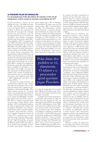 O PEQUENO PILAR DO MENSALÃO                                                             de contrato por BVs, exatamente no
É a acusação que trata dos bônus de volume. E tem lei do                                período em que Pizzolato estava no
Congresso, contra a qual se insurge o presidente do STF                                 banco. O banco, no entanto, respondeu
                                                                                        de modo mais amplo. Disse que existiam
Os dois peculatos – desvios de 2,9          plicou depois que o BV se distingue
milhões de reais e 73,8 milhões de reais                                                tratavam do BB, envolvendo justamente
do BB – que Pizzolato teria cometido        relação entre o BB e os fornecedores        as cinco grandes agências que prestavam
a favor da agência DNA, de Valério,         de mídia. “Os fornecedores – jornais,       serviços para o banco entre 2000 e
formam os pilares de sustentação do         rádios, televisões – costumam oferecer      2005: Grottera, Lowe, DNA, D+Brasil
mensalão. Se a acusação não consegue                                                    e Ogilvy.
provar esses dois desvios, a tese do        para que o período de compra seja mais          O BB mostrou a Barbosa que
mensalão desmorona (ver “O herói do         longo. Por exemplo, eu comprei 60 dias      apresentou recursos contra decisão
mensalão”, nesta edição). O pequeno         de espaço no Valor Econômico. O Valor
peculato trata do bônus de volume (BV).     Econômico me faz uma proposta: se você      auditoria nas cinco agências, para poder
                                            comprar noventa dias ou seis meses eu       juntar, aos autos do processo naquele
que a DNA de Valério embolsava inde-
                                            o caderno especial de domingo, porque       a serviços de BVs emitidas por essas
BB, dadas a ela, pelas empresas com as      vou lançar um caderno especial, um          cinco agências. O BB mostrou que
quais contratava serviços para promo-       encarte. Pode dizer também: eu te dou       isso não foi aceito por nenhuma delas.
ção dos cartões Visa do BB, em função       mais 5% de desconto”. Nesse caso, o
do volume dessas contratações. No           banco participa da negociação. E todo       relativas a BVs, por dizerem respeito a
interrogatório judicial de Pizzolato, em                                                negociações privadas entre elas e seus
2008, o juiz Granado leu um trecho da                                                   fornecedores, nada tinham a ver com
denúncia do então procurador-geral que
                                              Pelas datas dos                           do Brasil” e não estavam contempladas
pagas pelos fornecedores de serviços                                                    entre os documentos que poderiam ser
para a DNA – jornais, TVs, empresas de         pedidos se vê,
promoção contratadas pelo publicitário                                                     As defesas de Pizzolato e Valério
para os trabalhos de estímulo ao uso
dos cartões Visa do BB – deveriam ter
                                                claramente.                             mostraram nos autos, com testemunhos
                                                                                        importantes – de vários destacados
sido repassadas ao BB pela agência de
Valério e não o foram. O próprio Gra-
                                               O relator e o                            e marketing –, que o Ministério Público
nado informou que esse procedimento
era antigo: cinco agências, entre 2000
                                                procurador                              tinha feito uma interpretação equivoca-

e 2005, embolsaram esses BVs e não
apenas a DNA.
                                               geral queriam                            não pertence à empresa contratante (no
                                                                                        caso, o BB), e sim à agência de publi-
    Pizzolato fez, então, primeiro, um
esclarecimento. Mostrou que existem
                                              pegar Pizzolato                           diretor-geral da Rede Globo, Octávio
                                                                                        Florisbal, que criou o BV no mercado
fruto da relação entre a agência de pu-                                                 de propaganda e marketing brasileiro.
blicidade e o fornecedor de mídia – TVs,                                                Ele disse que “praticamente todos os
rádios, jornais, revistas, etc. “O nome     para o BB, disse Pizzolato ao juiz. Nesse   veículos impedem que a agência repasse
                                                                                        esses volumes ou esses valores para os
volume”, disse Pizzolato. Não se restrin-   Pizzolato a Granado.
ge ao volume de publicidade veiculado          O próprio procurador-geral Souza,        empresa em que eu trabalho, toda vez
pela agência por um cliente, como o         na denúncia apresentada ao STF em           que nós temos conhecimento de que
BB. Todas as agências que prestavam                                                     uma determinada agência está repas-
serviços para o banco tinham vários         qual constava que a DNA teria recebido
clientes e o BV era dado pelas empresas     esses BVs indevidamente desde 2000,         um determinado anunciante, nós sus-
de mídia às agências pelo volume total      num valor de 4,3 milhões de reais. Mas,     pendemos esse plano, porque esse não
de anúncios veiculados. “Isso, doutor, é    como Souza já tinha como foco Pizzo-        é o objetivo”. Florisbal citou normas
praticado em todo o mercado, público        lato, ele destacou que, desse dinheiro,     do mercado de publicidade, decisões
e privado”, disse Pizzolato a Grana-        “2,9 milhões se referiam ao período de      e acordo recente “entre anunciantes,
do. O próprio Tribunal de Contas da         31/03/2003 a 14/06/2005, da gestão          agências e veículos” para comprovar que
                                            de Pizzolato na Diretoria de Marketing      o BV é “direito da agência e não deve
auditoria a que Granado tinha se refe-      do Banco do Brasil”. Como já se disse,      ser repassado aos anunciantes, sejam
                                            Barbosa também visava pegar Pizzolato,      da iniciativa privada, sejam anunciantes
diz que o BV foi praticado no Banco         quando, em 2009, com a AP 470 já em         de estatais”.
do Brasil de 2000 a 2005, por todas as      pleno curso, enviou interrogatório à            Barbosa, o relator do julgamento
cinco agências que prestaram serviços       direção do BB da época pedindo infor-       do mensalão, citou diversas vezes, para
ao banco nessa época”. Pizzolato ex-        mações sobre eventual descumprimento        condenar Pizzolato, os termos do

                                                                                                       63 retratodoBRASIL    |   17
 