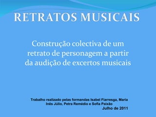 Construção colectiva de um retrato de personagem a partir da audição de excertos musicais Trabalho realizado pelas formandas Isabel Fiarresga, Maria Inês Júlio, Petra Remédio e Sofia Paixão Julho de 2011 