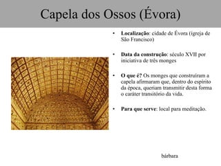 Capela dos Ossos (Évora) Localização : cidade de Évora (igreja de São Francisco) Data da construção : século XVII por iniciativa de três monges O que é?  Os monges que construíram a capela afirmaram que, dentro do espírito da época, queriam transmitir desta forma o caráter transitório da vida. Para que serve : local para meditação. bárbara 
