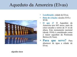 Aqueduto da Amoreira (Elvas) Localização : cidade de Elvas. Data de criação : séculos XVI e XVII. O que é?  O Aqueduto da Amoreira tem 843 arcos, mais de cinco arcadas e torres de 31 m de altura. Este  monumento nacional (desde 1910) é considerado como o maior aqueduto da Península Ibérica (8,5 km). Para que serve?  Para abastecer de água a cidade de Elvas. algodão doce 