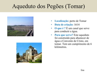 Aqueduto dos Pegões (Tomar) Localização : perto de Tomar Data de criação : 1614 O que é ?  É um canal que serve para conduzir a água. Para que serve?  Este aqueduto foi construído para abastecer de água o Convento de Cristo, em tomar. Tem um cumprimento de 6 kilómetros. lisa 