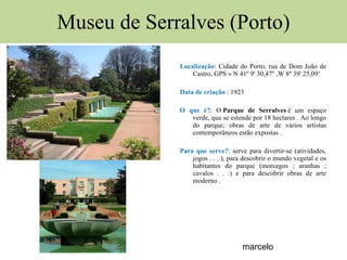 Museu de Serralves (Porto) Localização : Cidade do Porto, rua de Dom João de Castro, GPS »  N 41º 9' 30,47'' ,W 8º 39' 25,09‘ Data de criação  : 1923 O que é? : O  Parque de Serralves  é um espaço verde, que se estende por 18 hectares . Ao longo do parque, obras de arte de vários artistas contemporâneos estão expostas . Para que serve? : serve para divertir-se (atividades, jogos . . . ), para descobrir o mundo vegetal e os habitantes do parque (morcegos ; aranhas ; cavalos . . .) e para descobrir obras de arte moderno . marcelo 
