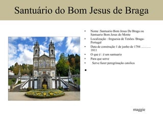 Santuário do Bom Jesus de Braga Nome :Santuario Bom Jesus De Braga ou Santuario Bom Jesus do Monte Localização : freguesia de Tenões /Braga-Portugal Data de construção 1 de junho de 1784 ……… 1811 O que é : é um santuario Para que serve     Serve fazer peregrinação catolica   maggie 