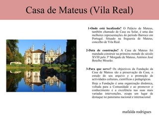Casa de Mateus (Vila Real) 1-Onde está localizada?  O Palácio de Mateus, também chamado de Casa ou Solar, é uma das melhores representações do período Barroco em Portugal. Situado na freguesia de Mateus, concelho de Vila Real. 2-Data de construção?  A Casa de Mateus foi mandada construir na primeira metade do século XVIII pelo 3º Morgado de Mateus, António José Botelho Mourão. 3-Para que serve?  Os objectivos da Fundação da Casa de Mateus são a preservação da Casa, o estudo do seu arquivo e a promoção de actividades culturais, científicas e pedagógicas. Hoje a Fundação é uma organização dinâmica, voltada para a Comunidade e ao promover o conhecimento e a excelência nas suas mais variadas intervenções, ocupa um lugar de destaque no panorama nacional e internacional. mafalda rodrigues 