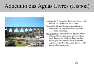 Aqueduto das Águas Livres (Lisboa)   Localização : O Aqueduto das Águas Livres está situado em Lisboa, nas Amoreiras. Construção : O Aqueduto das Águas Livres começou a ser construído em 1740 e em 1748 ficou terminado. Para que serve : O aqueduto das Águas Livres é uma construção que servia para recolher a água da nascente de Belas. Do Aqueduto saía a água para toda a cidade de Lisboa. Agora, o Aqueduto das Águas Livres já não está em funcionamento. afs 