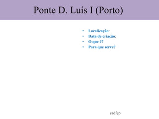 Ponte D. Luís I (Porto)  Localização : Data de criação : O que é?  Para que serve?  cadfcp 