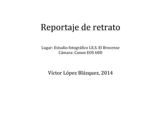  
	
  
Reportaje	
  de	
  retrato	
  
	
  
	
  
Lugar:	
  Estudio	
  fotográfico	
  I.E.S.	
  El	
  Brocense	
  
Cámara:	
  Canon	
  EOS	
  60D	
  
	
  
	
  
	
  
Víctor	
  López	
  Blázquez,	
  2014	
  
	
  
	
  
	
  
	
  
	
  
	
  
	
  
 