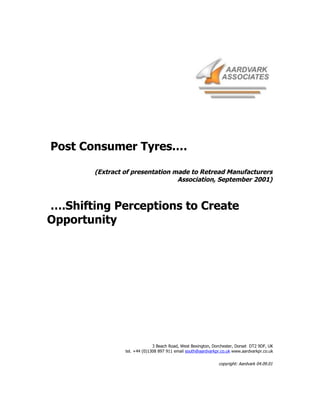 Post Consumer Tyres.…

       (Extract of presentation made to Retread Manufacturers
                                 Association, September 2001)



….Shifting Perceptions to Create
Opportunity




                              3 Beach Road, West Bexington, Dorchester, Dorset DT2 9DF, UK
                tel. +44 (0)1308 897 911 email south@aardvarkpr.co.uk www.aardvarkpr.co.uk


                                                              copyright: Aardvark 04.09.01
 