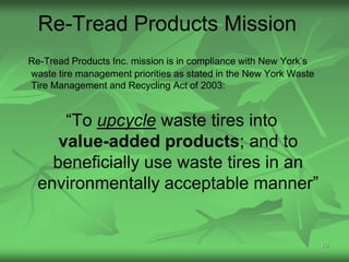 Re-Tread Products Mission
Re-Tread Products Inc. mission is in compliance with New York’s
waste tire management priorities as stated in the New York Waste
Tire Management and Recycling Act of 2003:


      “To upcycle waste tires into
     value-added products; and to
    beneficially use waste tires in an
  environmentally acceptable manner”


                                                                   10
 