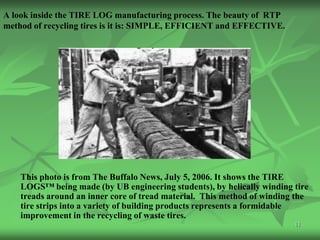 A look inside the TIRE LOG manufacturing process. The beauty of RTP
method of recycling tires is it is: SIMPLE, EFFICIENT and EFFECTIVE.




    This photo is from The Buffalo News, July 5, 2006. It shows the TIRE
    LOGS™ being made (by UB engineering students), by helically winding tire
    treads around an inner core of tread material. This method of winding the
    tire strips into a variety of building products represents a formidable
    improvement in the recycling of waste tires.
                                                                         11
 