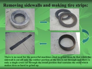 Removing sidewalls and making tire strips:




There is no need for the powerful machines used to grind tires, in that when the
sidewall is cut off only the rubber portion of the tire is cut through and there is
only a single cross cut through the tread portion that contains the steel which
                                                                             13
makes tires so hard to grind up.
 