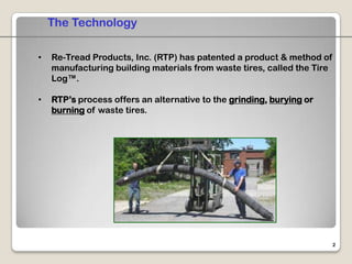 The Technology

•   Re-Tread Products, Inc. (RTP) has patented a product & method of
    manufacturing building materials from waste tires, called the Tire
    Log™.

•   RTP’s process offers an alternative to the grinding, burying or
    burning of waste tires.




                                                                         2
 