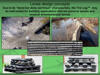 Levee design concepts
Due to its “bend but does not break” characteristic, the Tire Log™ may
 be well suited for building applications that are prone to severe and
                    unusual stresses/shock forces.




                                                                  27
 