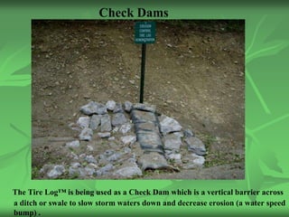 Check Dams




The Tire Log™ is being used as a Check Dam which is a vertical barrier across
a ditch or swale to slow storm waters down and decrease erosion (a water speed
bump) .
 