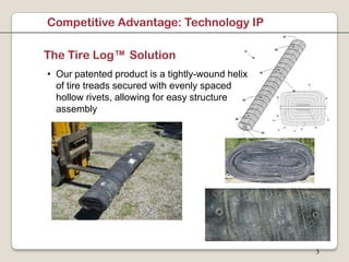 Competitive Advantage: Technology IP

The Tire Log™ Solution
• Our patented product is a tightly-wound helix
  of tire treads secured with evenly spaced
  hollow rivets, allowing for easy structure
  assembly




                                                  3
 