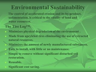 Environmental Sustainability
    The control of accelerated erosion and its by-product,
    sedimentation, is critical to the vitality of land and
    water resources.
The Tire Log™:
   Minimizes physical degradation of the environment .
   Made from upcylcled tires eliminating the use of extracted
    natural resources.
   Minimizes the amount of newly manufactured substances.
   Easy to install, with little or no maintenance.
   Simple to remove without significant disturbed soil
    restoration.
   Reusable.
   Significant cost saving.                                   37
 