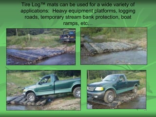 Tire Log™ mats can be used for a wide variety of
applications: Heavy equipment platforms, logging
 roads, temporary stream bank protection, boat
                  ramps, etc…




                                                   39
 