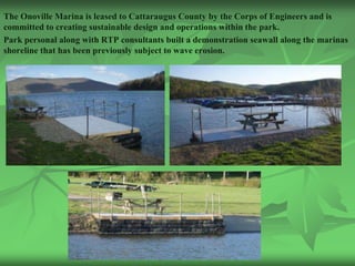 The Onoville Marina is leased to Cattaraugus County by the Corps of Engineers and is
committed to creating sustainable design and operations within the park.
Park personal along with RTP consultants built a demonstration seawall along the marinas
shoreline that has been previously subject to wave erosion.
 
