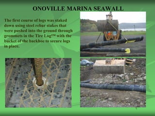 ONOVILLE MARINA SEAWALL
The first course of logs was staked
down using steel rebar stakes that
were pushed into the ground through
grommets in the Tire Log™ with the
bucket of the backhoe to secure logs
in place.
 