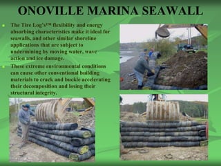 ONOVILLE MARINA SEAWALL
   The Tire Log’s™ flexibility and energy
    absorbing characteristics make it ideal for
    seawalls, and other similar shoreline
    applications that are subject to
    undermining by moving water, wave
    action and ice damage.
   These extreme environmental conditions
    can cause other conventional building
    materials to crack and buckle accelerating
    their decomposition and losing their
    structural integrity.
 