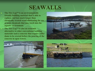 SEAWALLS
   The Tire Log™ is an environmentally
    friendly building material that is able to
    replace, and last much longer than
    chemically treated wood eliminating the use
    of toxic chemicals that may leach into the
    aquatic environment.
   The Tire Log™ is also an economic
    alternative to other conventional building
    materials such a concrete that require coffer
    dams to be erected before the pouring of the
    concrete in open waters.
 