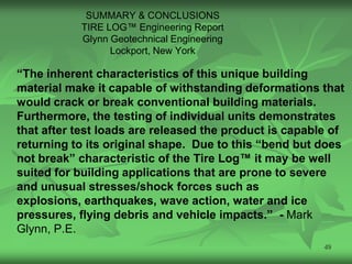 SUMMARY & CONCLUSIONS
           TIRE LOG™ Engineering Report
           Glynn Geotechnical Engineering
                 Lockport, New York

“The inherent characteristics of this unique building
material make it capable of withstanding deformations that
would crack or break conventional building materials.
Furthermore, the testing of individual units demonstrates
that after test loads are released the product is capable of
returning to its original shape. Due to this “bend but does
not break” characteristic of the Tire Log™ it may be well
suited for building applications that are prone to severe
and unusual stresses/shock forces such as
explosions, earthquakes, wave action, water and ice
pressures, flying debris and vehicle impacts.” - Mark
Glynn, P.E.
                                                        49
 