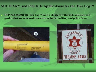MILITARY and POLICE Applications for the Tire Log™

   RTP has tested the Tire Log™ for it’s ability to withstand explosions and
    gunfire that are commonly encountered by our military and police forces.
 